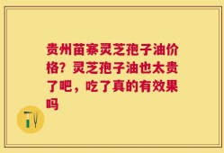 贵州苗寨灵芝孢子油价格？灵芝孢子油也太贵了吧，吃了真的有效果吗