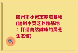 随州市小灵芝养殖基地(随州小灵芝养殖基地：打造自然健康的灵芝生态馆)