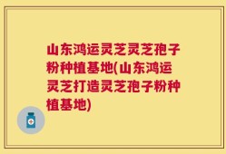 山东鸿运灵芝灵芝孢子粉种植基地(山东鸿运灵芝打造灵芝孢子粉种植基地)