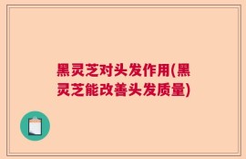 黑灵芝对头发作用(黑灵芝能改善头发质量)