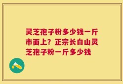灵芝孢子粉多少钱一斤市面上？正宗长白山灵芝孢子粉一斤多少钱