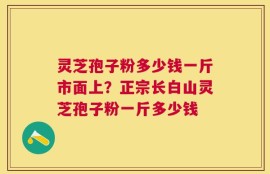 灵芝孢子粉多少钱一斤市面上？正宗长白山灵芝孢子粉一斤多少钱