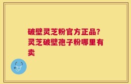 破壁灵芝粉官方正品？灵芝破壁孢子粉哪里有卖