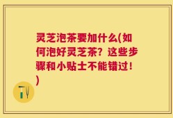 灵芝泡茶要加什么(如何泡好灵芝茶？这些步骤和小贴士不能错过！)
