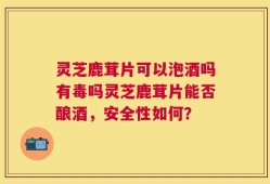 灵芝鹿茸片可以泡酒吗有毒吗灵芝鹿茸片能否酿酒，安全性如何？