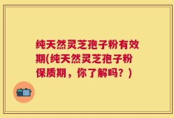 纯天然灵芝孢子粉有效期(纯天然灵芝孢子粉保质期，你了解吗？)