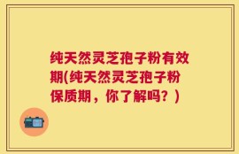 纯天然灵芝孢子粉有效期(纯天然灵芝孢子粉保质期，你了解吗？)