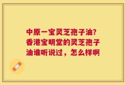 中原一宝灵芝孢子油？香港宝明堂的灵芝孢子油谁听说过，怎么样啊