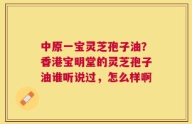 中原一宝灵芝孢子油？香港宝明堂的灵芝孢子油谁听说过，怎么样啊