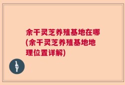余干灵芝养殖基地在哪(余干灵芝养殖基地地理位置详解)