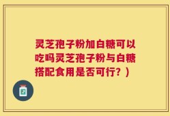 灵芝孢子粉加白糖可以吃吗灵芝孢子粉与白糖搭配食用是否可行？)