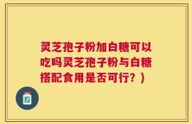 灵芝孢子粉加白糖可以吃吗灵芝孢子粉与白糖搭配食用是否可行？)