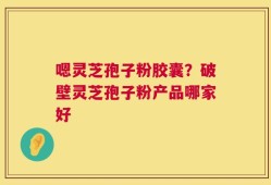 嗯灵芝孢子粉胶囊？破壁灵芝孢子粉产品哪家好