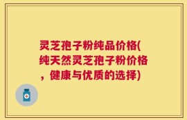 灵芝孢子粉纯品价格(纯天然灵芝孢子粉价格，健康与优质的选择)
