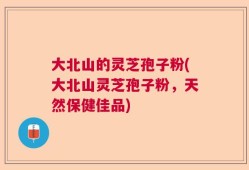 大北山的灵芝孢子粉(大北山灵芝孢子粉，天然保健佳品)