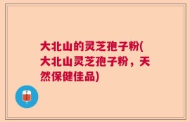 大北山的灵芝孢子粉(大北山灵芝孢子粉，天然保健佳品)