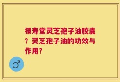禄寿堂灵芝孢子油胶囊？灵芝孢子油的功效与作用？