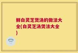 鲜白灵芝煲汤的做法大全(白灵芝汤煲法大全)