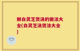 鲜白灵芝煲汤的做法大全(白灵芝汤煲法大全)