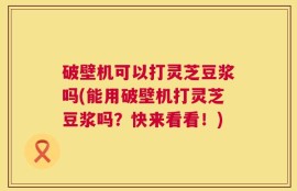 破壁机可以打灵芝豆浆吗(能用破壁机打灵芝豆浆吗？快来看看！)