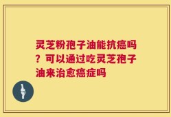 灵芝粉孢子油能抗癌吗？可以通过吃灵芝孢子油来治愈癌症吗