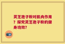 灵芝孢子粉对肌肉作用？探究灵芝孢子粉的健身功效？