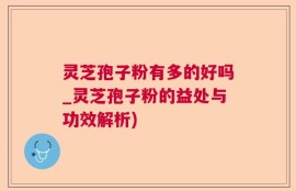 灵芝孢子粉有多的好吗_灵芝孢子粉的益处与功效解析)