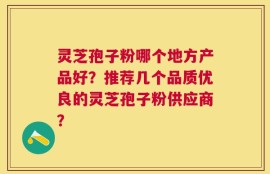 灵芝孢子粉哪个地方产品好？推荐几个品质优良的灵芝孢子粉供应商？