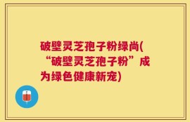 破壁灵芝孢子粉绿尚(“破壁灵芝孢子粉”成为绿色健康新宠)
