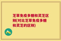芝草免疫多糖和灵芝区别(对比芝草免疫多糖和灵芝的区别)