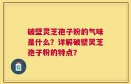 破壁灵芝孢子粉的气味是什么？详解破壁灵芝孢子粉的特点？