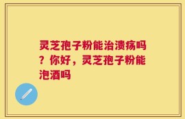 灵芝孢子粉能治溃疡吗？你好，灵芝孢子粉能泡酒吗