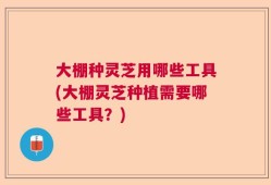 大棚种灵芝用哪些工具(大棚灵芝种植需要哪些工具？)
