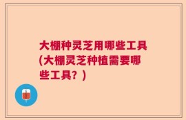大棚种灵芝用哪些工具(大棚灵芝种植需要哪些工具？)