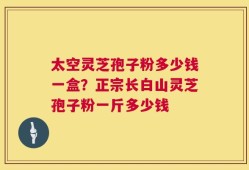 太空灵芝孢子粉多少钱一盒？正宗长白山灵芝孢子粉一斤多少钱