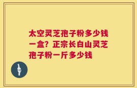 太空灵芝孢子粉多少钱一盒？正宗长白山灵芝孢子粉一斤多少钱