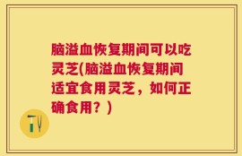 脑溢血恢复期间可以吃灵芝(脑溢血恢复期间适宜食用灵芝，如何正确食用？)