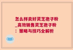 怎么样卖好灵芝孢子粉_高效销售灵芝孢子粉：策略与技巧全解析