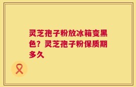 灵芝孢子粉放冰箱变黑色？灵芝孢子粉保质期多久