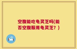空腹能吃龟灵芝吗(能否空腹服用龟灵芝？)
