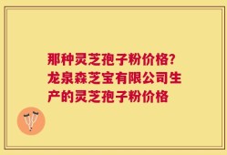 那种灵芝孢子粉价格？龙泉森芝宝有限公司生产的灵芝孢子粉价格