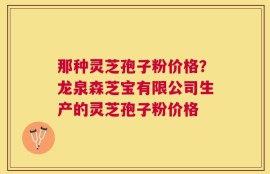 那种灵芝孢子粉价格？龙泉森芝宝有限公司生产的灵芝孢子粉价格
