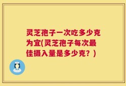 灵芝孢子一次吃多少克为宜(灵芝孢子每次最佳摄入量是多少克？)