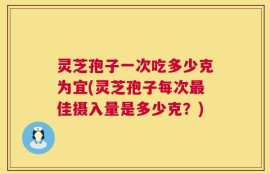 灵芝孢子一次吃多少克为宜(灵芝孢子每次最佳摄入量是多少克？)