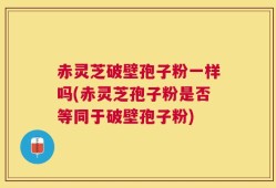 赤灵芝破壁孢子粉一样吗(赤灵芝孢子粉是否等同于破壁孢子粉)
