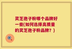 灵芝孢子粉哪个品牌好一些(如何选择高质量的灵芝孢子粉品牌？)