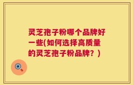 灵芝孢子粉哪个品牌好一些(如何选择高质量的灵芝孢子粉品牌？)