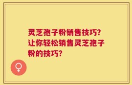 灵芝孢子粉销售技巧？让你轻松销售灵芝孢子粉的技巧？