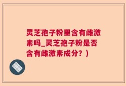 灵芝孢子粉里含有雌激素吗_灵芝孢子粉是否含有雌激素成分？)
