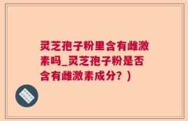 灵芝孢子粉里含有雌激素吗_灵芝孢子粉是否含有雌激素成分？)